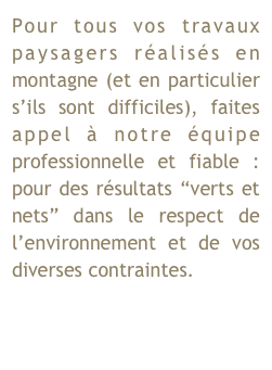 Pour tous vos travaux paysagers réalisés en montagne (et en particulier s’ils sont difficiles), faites appel à notre équipe professionnelle et fiable : pour des résultats “verts et nets” dans le respect de l’environnement et de vos diverses contraintes.                    
